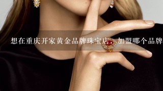 想在重庆开家黄金品牌珠宝店，加盟哪个品牌好？