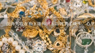 前两天我在和玉缘和田玉品牌买了块玉，心里1直不踏实，回家后上网查了1下，证书跟货品完全1致，这就放