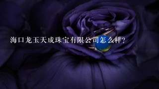 海口龙玉天成珠宝有限公司怎么样？