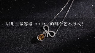 以用玉做容器 earliest 的哪个艺术形式?